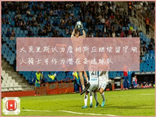大莫里斯认为詹姆斯应继续留守湖人骑士可作为潜在备选球队