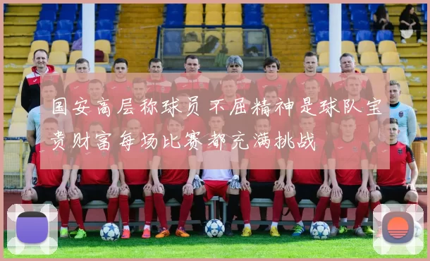 国安高层称球员不屈精神是球队宝贵财富每场比赛都充满挑战