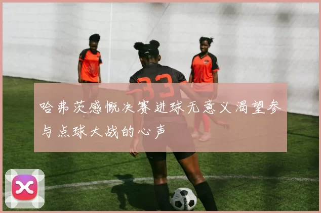 哈弗茨感慨决赛进球无意义渴望参与点球大战的心声