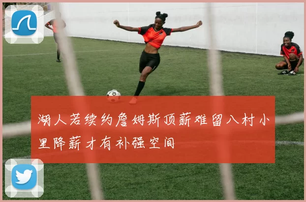 湖人若续约詹姆斯顶薪难留八村小里降薪才有补强空间