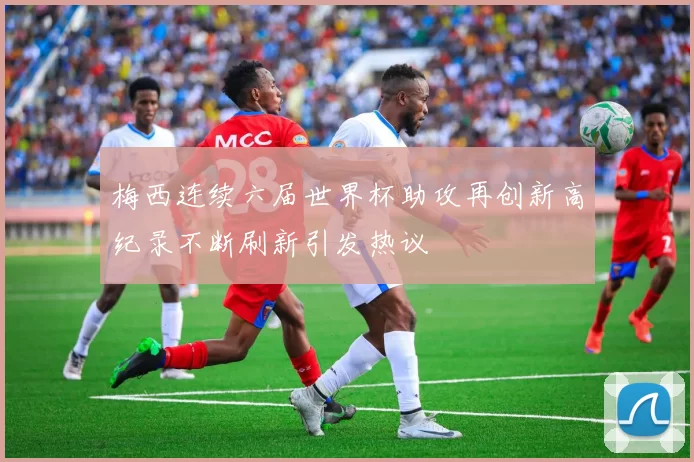 梅西连续六届世界杯助攻再创新高纪录不断刷新引发热议
