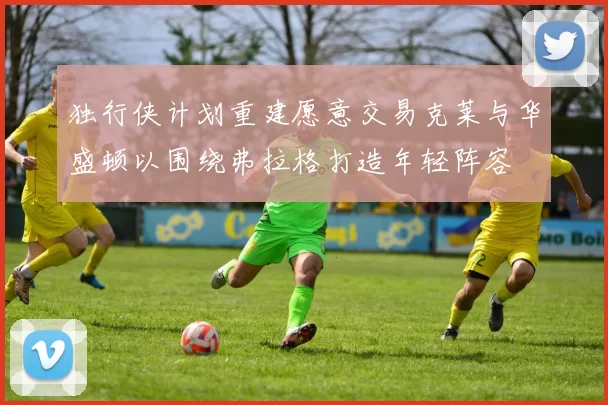 独行侠计划重建愿意交易克莱与华盛顿以围绕弗拉格打造年轻阵容