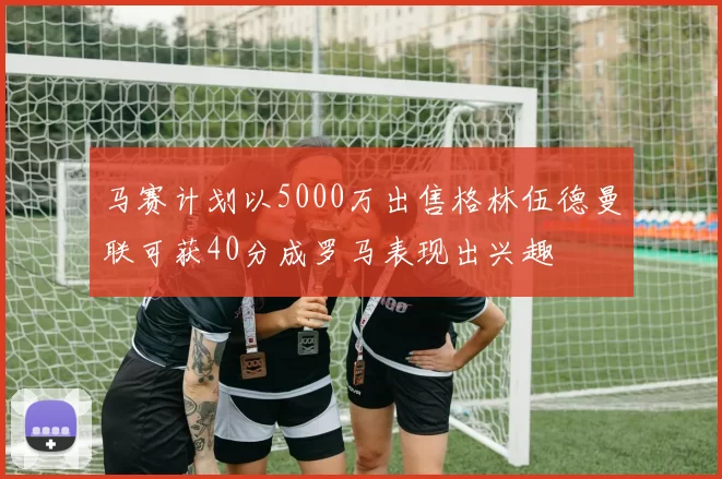 马赛计划以5000万出售格林伍德曼联可获40分成罗马表现出兴趣