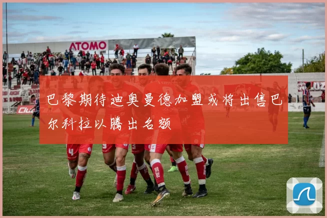 巴黎期待迪奥曼德加盟或将出售巴尔科拉以腾出名额