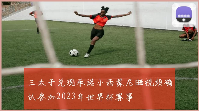 三太子兑现承诺小西蒙尼晒视频确认参加2023年世界杯赛事