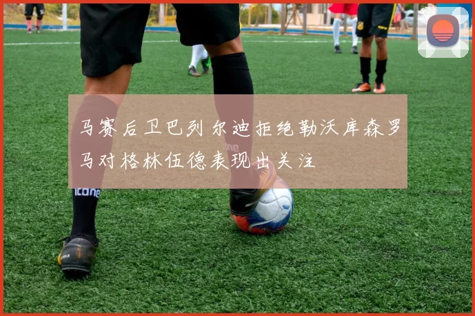 马赛后卫巴列尔迪拒绝勒沃库森罗马对格林伍德表现出关注