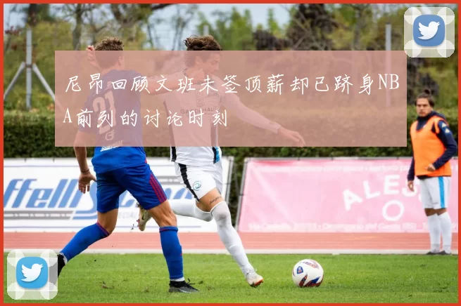 尼昂回顾文班未签顶薪却已跻身NBA前列的讨论时刻