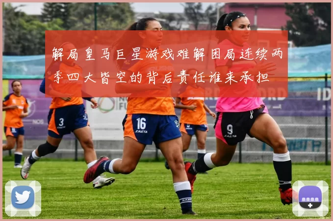 解局皇马巨星游戏难解困局连续两季四大皆空的背后责任谁来承担