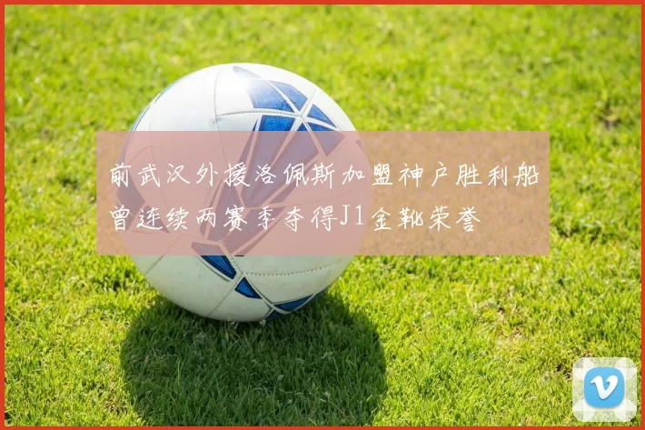 前武汉外援洛佩斯加盟神户胜利船曾连续两赛季夺得J1金靴荣誉