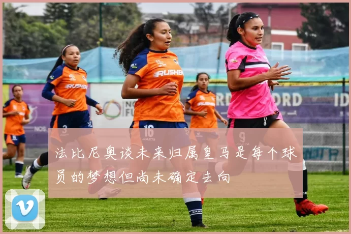 法比尼奥谈未来归属皇马是每个球员的梦想但尚未确定去向