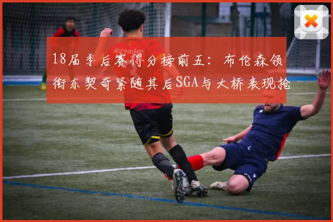18届季后赛得分榜前五：布伦森领衔东契奇紧随其后SGA与大桥表现抢眼