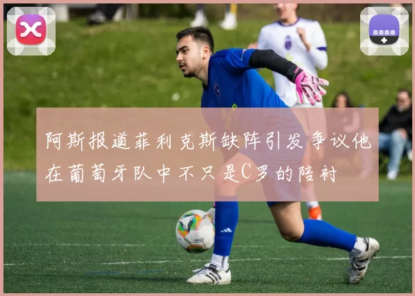 阿斯报道菲利克斯缺阵引发争议他在葡萄牙队中不只是C罗的陪衬