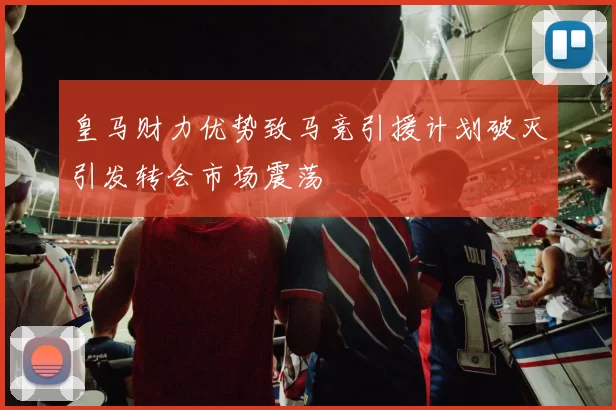 皇马财力优势致马竞引援计划破灭引发转会市场震荡