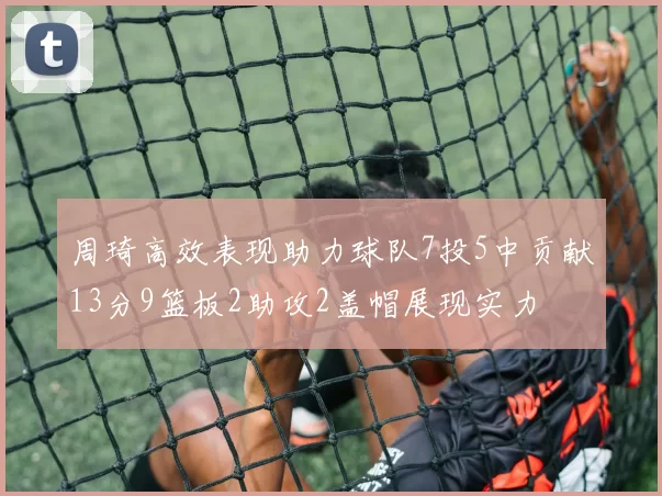 周琦高效表现助力球队7投5中贡献13分9篮板2助攻2盖帽展现实力