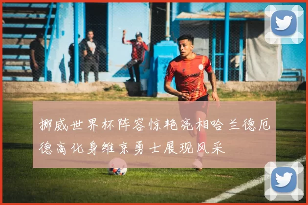 挪威世界杯阵容惊艳亮相哈兰德厄德高化身维京勇士展现风采
