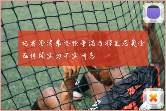 记者澄清弗洛伦蒂诺与穆里尼奥会面传闻实为不实消息