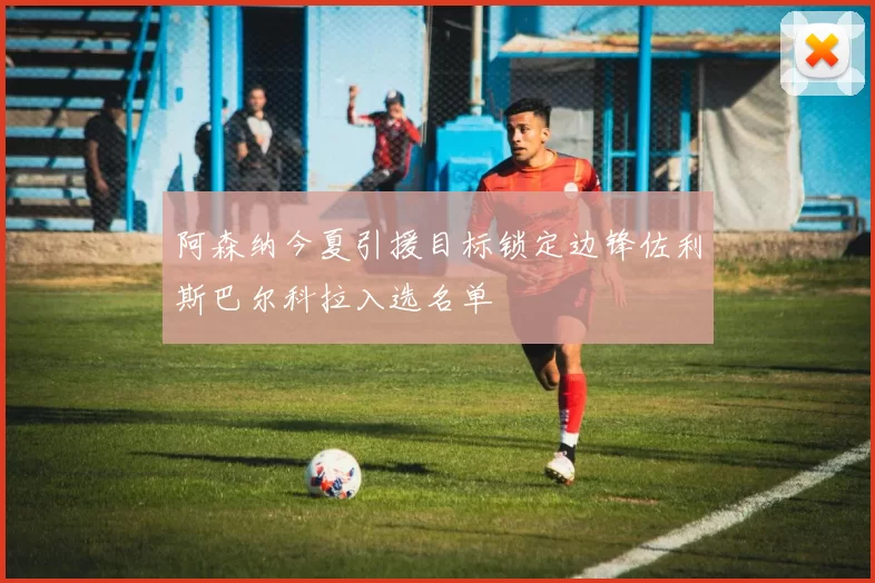 阿森纳今夏引援目标锁定边锋佐利斯巴尔科拉入选名单