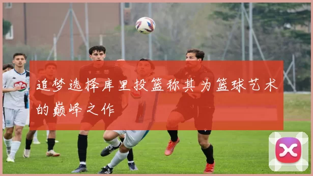 追梦选择库里投篮称其为篮球艺术的巅峰之作