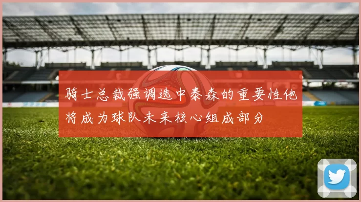 骑士总裁强调选中泰森的重要性他将成为球队未来核心组成部分